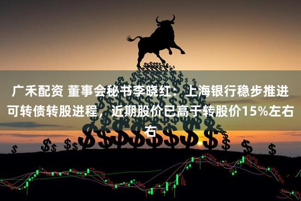广禾配资 董事会秘书李晓红：上海银行稳步推进可转债转股进程，近期股价已高于转股价15%左右