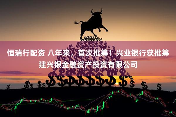 恒瑞行配资 八年来，首次批筹！兴业银行获批筹建兴银金融资产投资有限公司