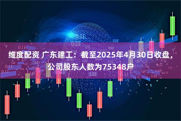 维度配资 广东建工：截至2025年4月30日收盘，公司股东人数为75348户