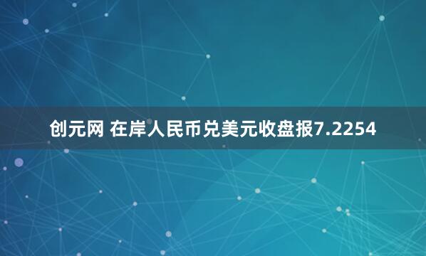 创元网 在岸人民币兑美元收盘报7.2254