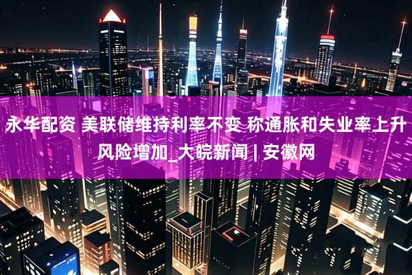 永华配资 美联储维持利率不变 称通胀和失业率上升风险增加_大皖新闻 | 安徽网