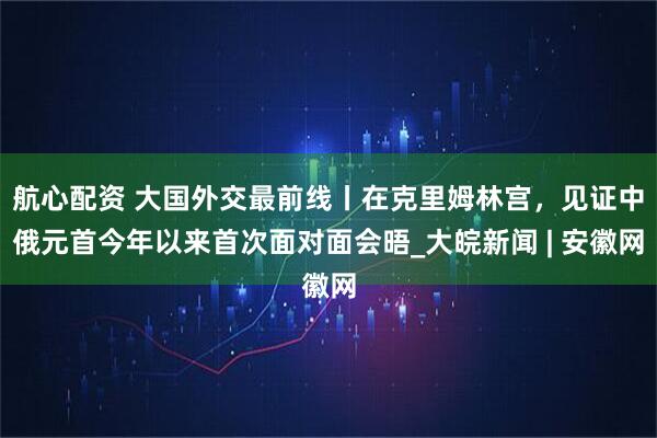 航心配资 大国外交最前线丨在克里姆林宫，见证中俄元首今年以来首次面对面会晤_大皖新闻 | 安徽网