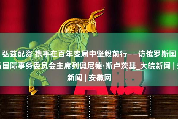 弘益配资 携手在百年变局中坚毅前行——访俄罗斯国家杜马国际事务委员会主席列奥尼德·斯卢茨基_大皖新闻 | 安徽网