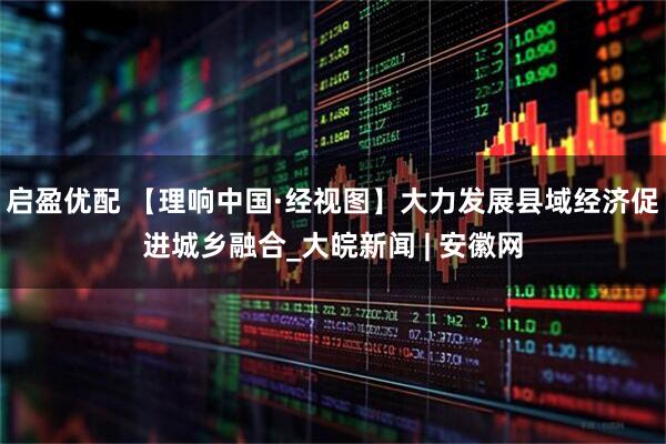 启盈优配 【理响中国·经视图】大力发展县域经济促进城乡融合_大皖新闻 | 安徽网
