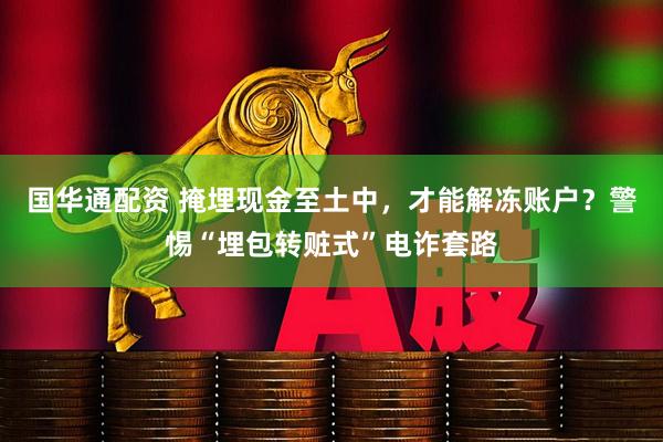 国华通配资 掩埋现金至土中，才能解冻账户？警惕“埋包转赃式”电诈套路