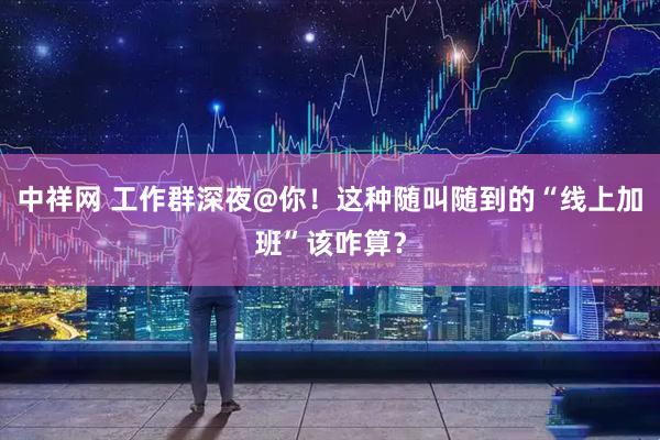 中祥网 工作群深夜@你！这种随叫随到的“线上加班”该咋算？