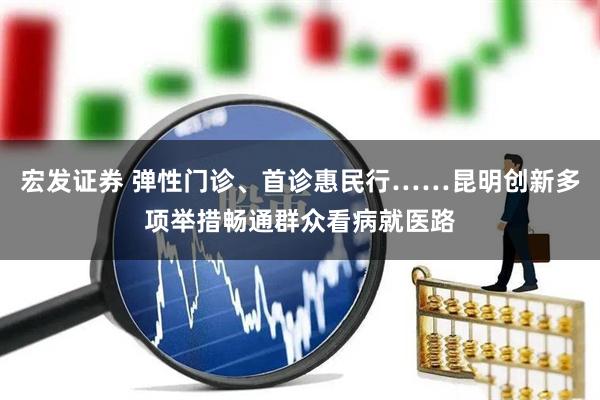 宏发证券 弹性门诊、首诊惠民行……昆明创新多项举措畅通群众看病就医路