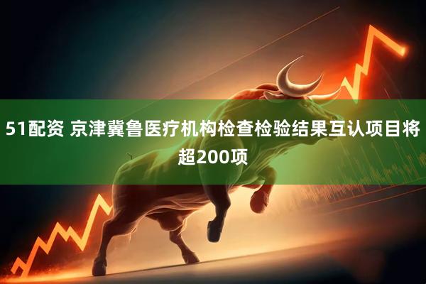 51配资 京津冀鲁医疗机构检查检验结果互认项目将超200项