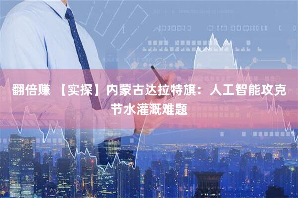 翻倍赚 【实探】内蒙古达拉特旗：人工智能攻克节水灌溉难题