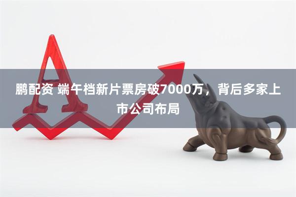 鹏配资 端午档新片票房破7000万，背后多家上市公司布局