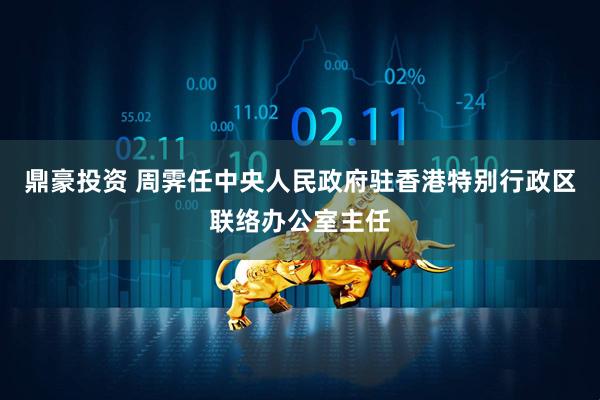 鼎豪投资 周霁任中央人民政府驻香港特别行政区联络办公室主任