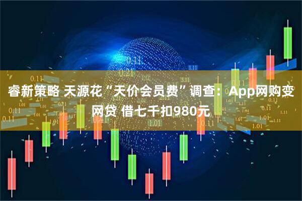 睿新策略 天源花“天价会员费”调查：App网购变网贷 借七千扣980元