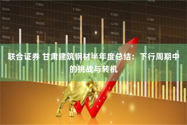 联合证券 甘肃建筑钢材半年度总结：下行周期中的挑战与转机