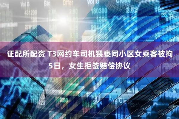 证配所配资 T3网约车司机猥亵同小区女乘客被拘5日，女生拒签赔偿协议
