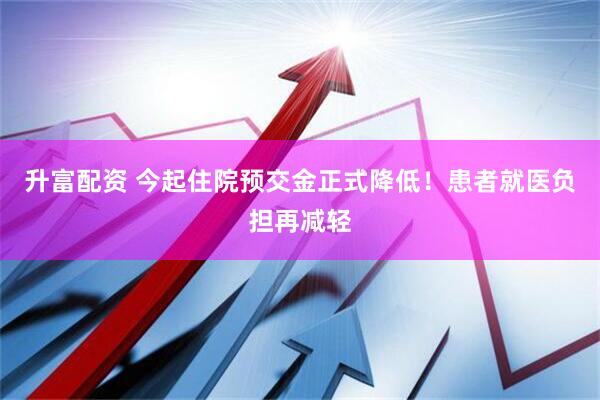 升富配资 今起住院预交金正式降低！患者就医负担再减轻