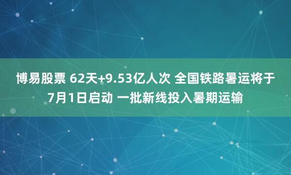 博易股票 62天+9.53亿人次 全国铁路暑运将于7月1日启动 一批新线投入暑期运输