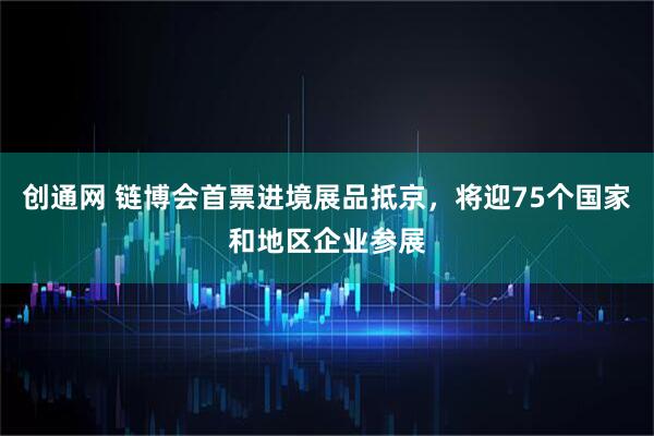 创通网 链博会首票进境展品抵京，将迎75个国家和地区企业参展