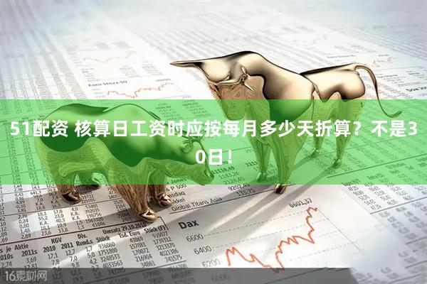 51配资 核算日工资时应按每月多少天折算？不是30日！