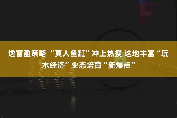 逸富盈策略 “真人鱼缸”冲上热搜 这地丰富“玩水经济”业态培育“新爆点”