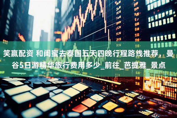 笑赢配资 和闺蜜去泰国五天四晚行程路线推荐，曼谷5日游精华旅行费用多少_前往_芭提雅_景点