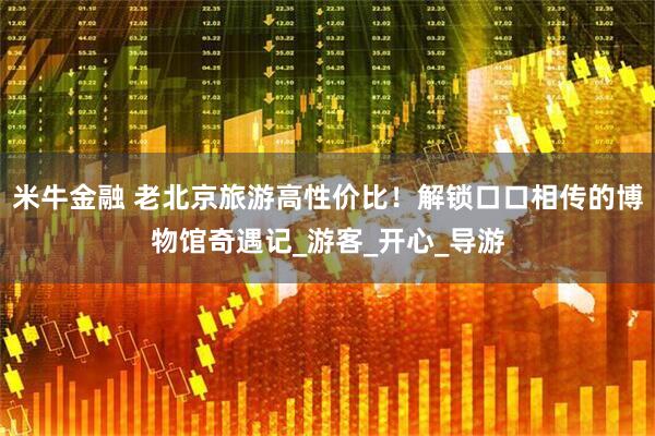 米牛金融 老北京旅游高性价比！解锁口口相传的博物馆奇遇记_游客_开心_导游