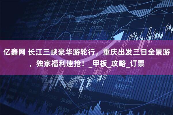 亿鑫网 长江三峡豪华游轮行，重庆出发三日全景游，独家福利速抢！_甲板_攻略_订票