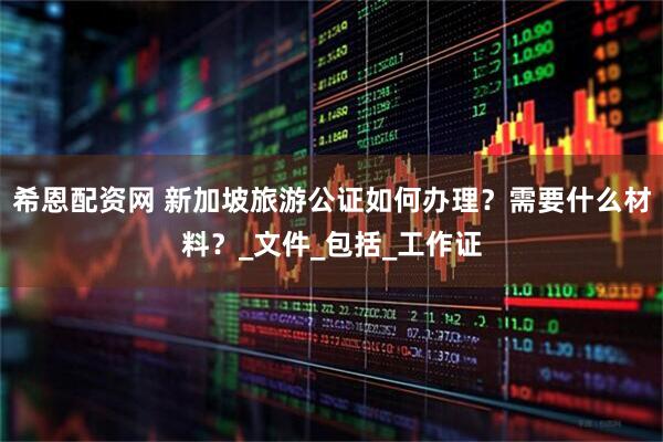 希恩配资网 新加坡旅游公证如何办理？需要什么材料？_文件_包括_工作证