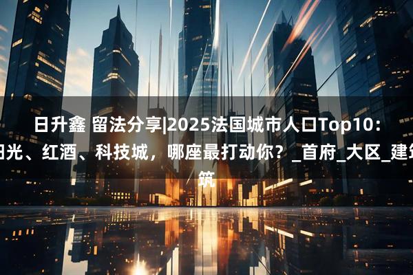 日升鑫 留法分享|2025法国城市人口Top10：阳光、红酒、科技城，哪座最打动你？_首府_大区_建筑