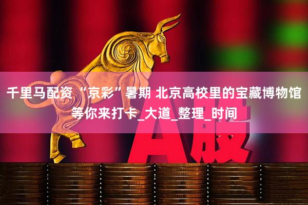 千里马配资 “京彩”暑期 北京高校里的宝藏博物馆等你来打卡_大道_整理_时间