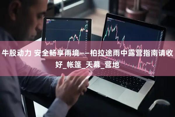 牛股动力 安全畅享雨境——柏拉途雨中露营指南请收好_帐篷_天幕_营地