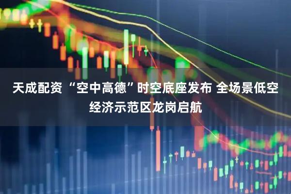 天成配资 “空中高德”时空底座发布 全场景低空经济示范区龙岗启航