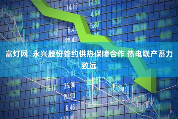 富灯网  永兴股份签约供热保障合作 热电联产蓄力致远