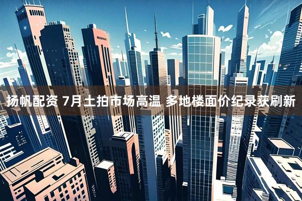 扬帆配资 7月土拍市场高温 多地楼面价纪录获刷新