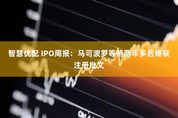 智慧优配 IPO周报：马可波罗等待两年多后终获注册批文
