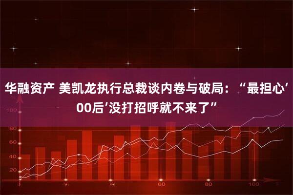 华融资产 美凯龙执行总裁谈内卷与破局：“最担心‘00后’没打招呼就不来了”