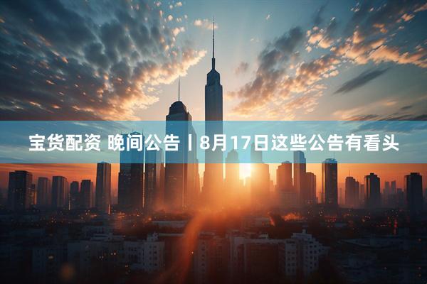 宝货配资 晚间公告丨8月17日这些公告有看头