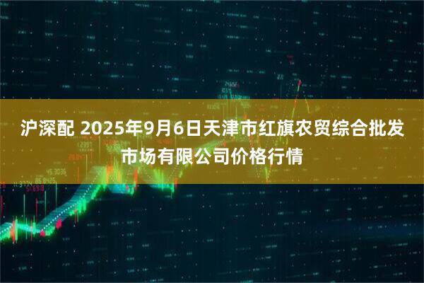 沪深配 2025年9月6日天津市红旗农贸综合批发市场有限公司价格行情