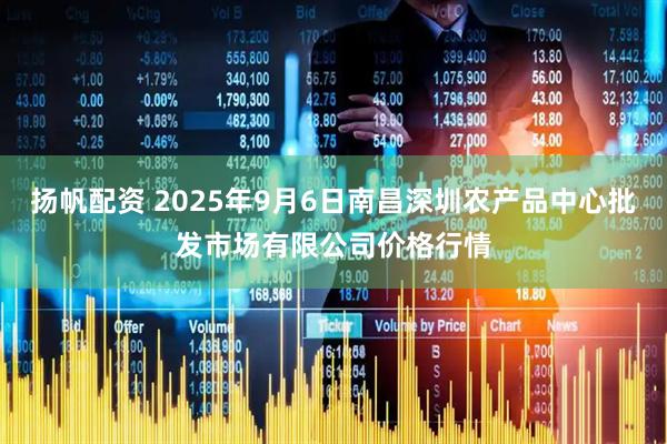 扬帆配资 2025年9月6日南昌深圳农产品中心批发市场有限公司价格行情