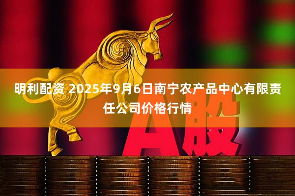 明利配资 2025年9月6日南宁农产品中心有限责任公司价格行情