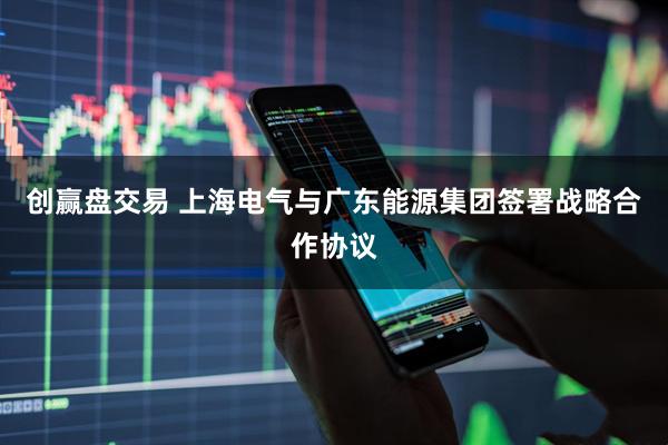 创赢盘交易 上海电气与广东能源集团签署战略合作协议
