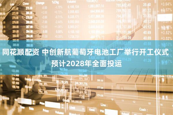 同花顺配资 中创新航葡萄牙电池工厂举行开工仪式 预计2028年全面投运