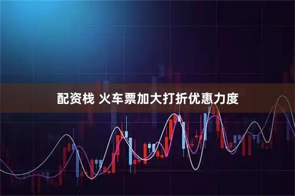 配资栈 火车票加大打折优惠力度