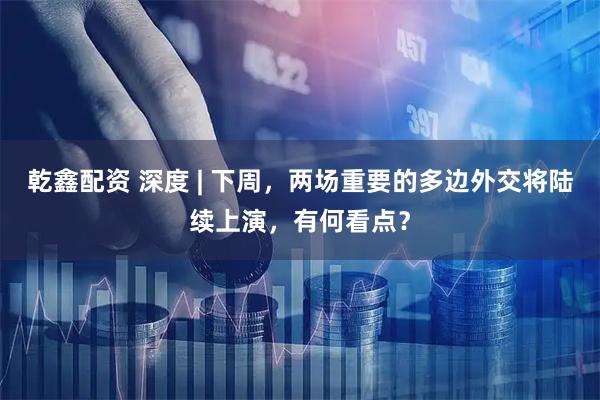 乾鑫配资 深度 | 下周,两场重要的多边外交将陆续上演,有何看点?