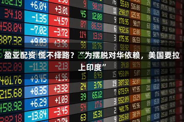 盈亚配资 慌不择路？“为摆脱对华依赖，美国要拉上印度”