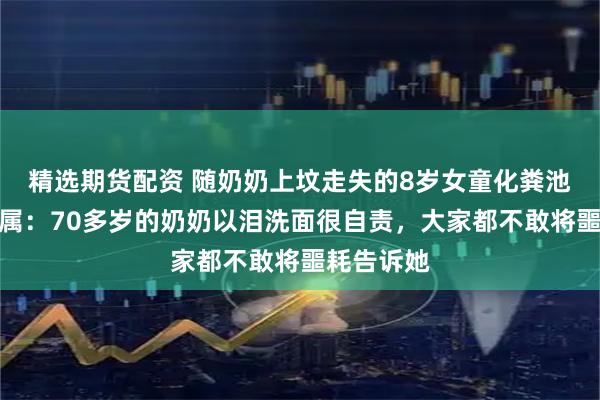精选期货配资 随奶奶上坟走失的8岁女童化粪池遇难，亲属：70多岁的奶奶以泪洗面很自责，大家都不敢将噩耗告诉她