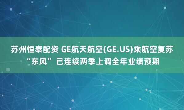 苏州恒泰配资 GE航天航空(GE.US)乘航空复苏“东风” 已连续两季上调全年业绩预期