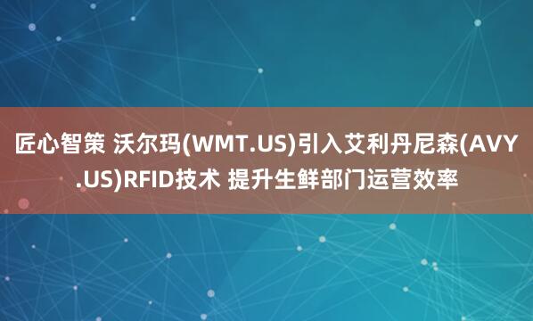 匠心智策 沃尔玛(WMT.US)引入艾利丹尼森(AVY.US)RFID技术 提升生鲜部门运营效率