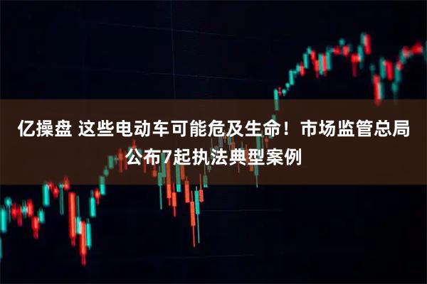 亿操盘 这些电动车可能危及生命！市场监管总局公布7起执法典型案例