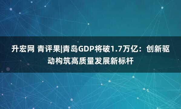 升宏网 青评果|青岛GDP将破1.7万亿：创新驱动构筑高质量发展新标杆
