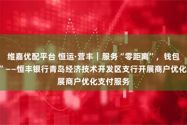 维嘉优配平台 恒运·营丰┃服务“零距离”，钱包更“舒心”——恒丰银行青岛经济技术开发区支行开展商户优化支付服务
